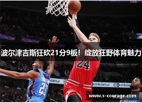 波尔津吉斯狂砍21分9板！绽放狂野体育魅力